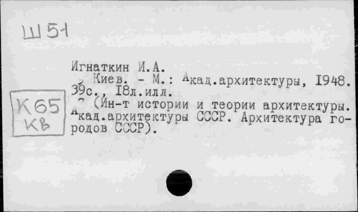 ﻿LllbH
К 65
Игнаткин И.A.
> Киев. - М. : лкад.архитектуры, 1948. 39 с.,, 18л. илл.
<Ин-т истории и теории архитектуры. лкац.архитектуры СССР. Архитектура го-